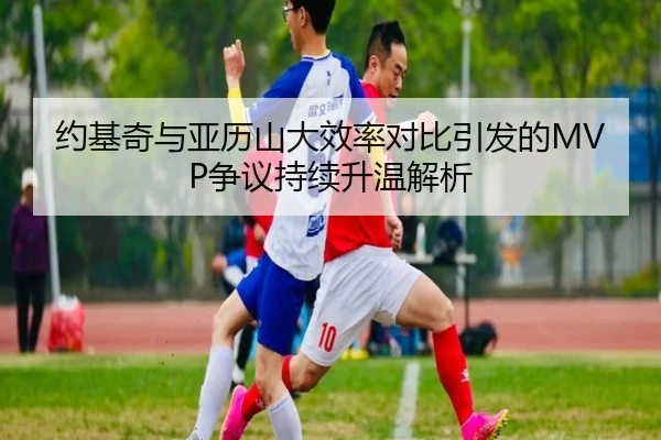 约基奇与亚历山大效率对比引发的MVP争议持续升温解析